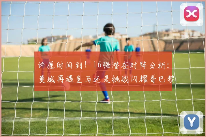 许愿时间到！16强潜在对阵分析：曼城再遇皇马还是挑战闪耀哥巴黎或对决巴萨