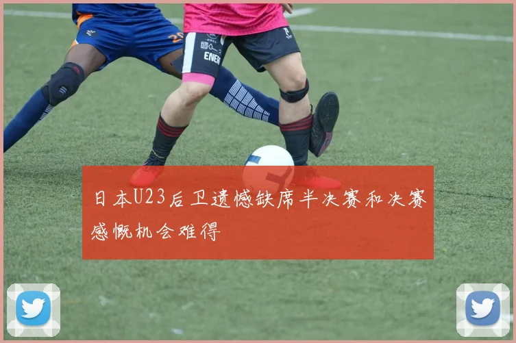 日本U23后卫遗憾缺席半决赛和决赛感慨机会难得