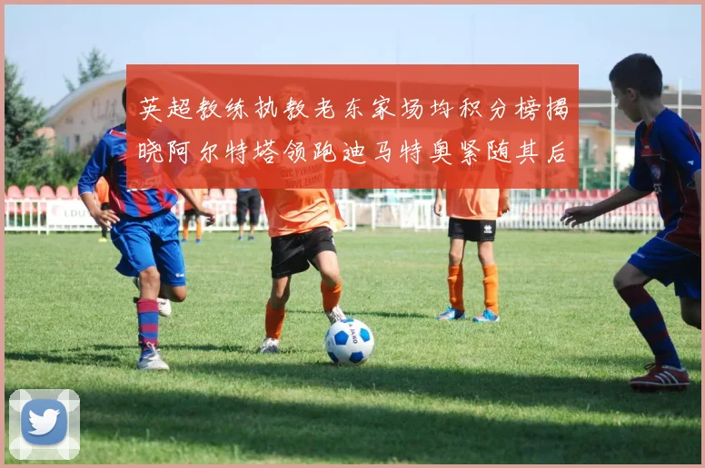 英超教练执教老东家场均积分榜揭晓阿尔特塔领跑迪马特奥紧随其后