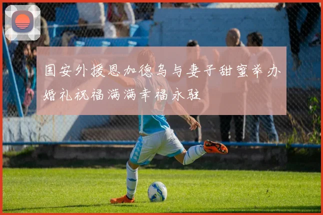 国安外援恩加德乌与妻子甜蜜举办婚礼祝福满满幸福永驻