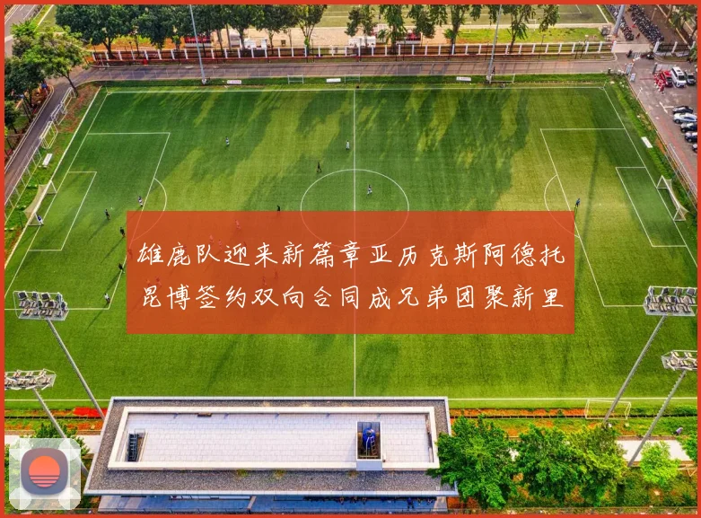 雄鹿队迎来新篇章亚历克斯阿德托昆博签约双向合同成兄弟团聚新里程碑