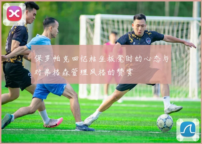 保罗帕克回忆枯坐板凳时的心态与对弗格森管理风格的赞赏