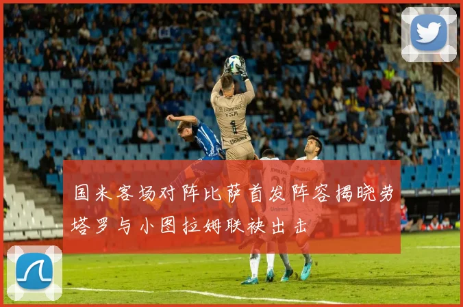 国米客场对阵比萨首发阵容揭晓劳塔罗与小图拉姆联袂出击