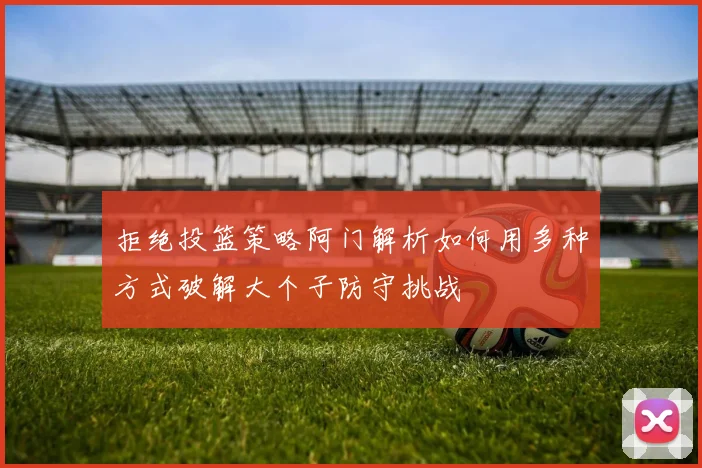 拒绝投篮策略阿门解析如何用多种方式破解大个子防守挑战