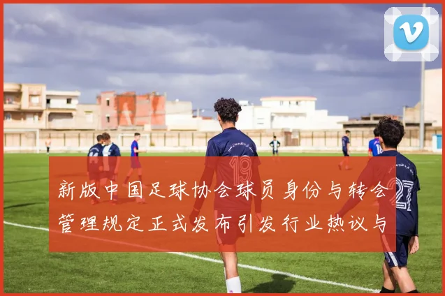 新版中国足球协会球员身份与转会管理规定正式发布引发行业热议与期待