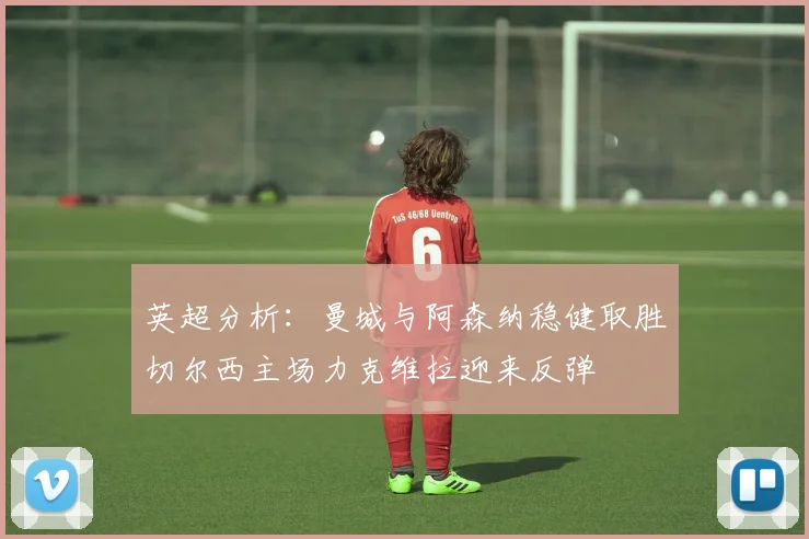 英超分析：曼城与阿森纳稳健取胜切尔西主场力克维拉迎来反弹
