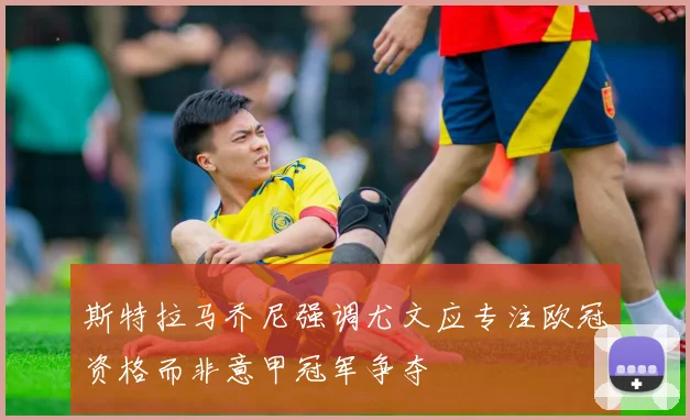 斯特拉马乔尼强调尤文应专注欧冠资格而非意甲冠军争夺