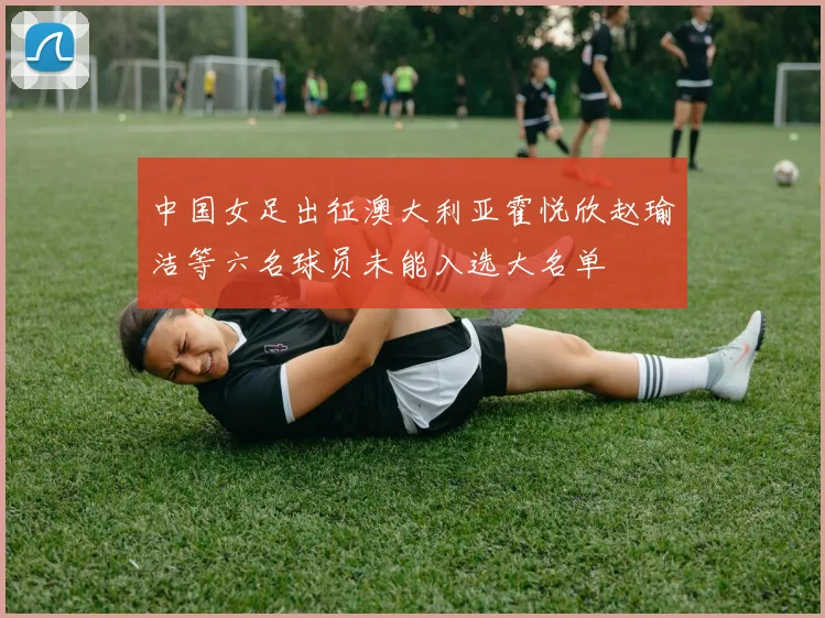 中国女足出征澳大利亚霍悦欣赵瑜洁等六名球员未能入选大名单