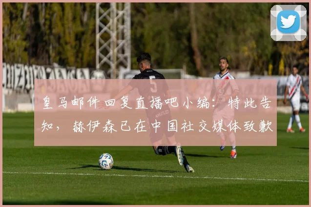 皇马邮件回复直播吧小编：特此告知，赫伊森已在中国社交媒体致歉