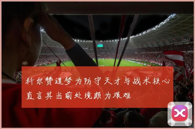 科尔赞追梦为防守天才与战术核心直言其当前处境颇为艰难
