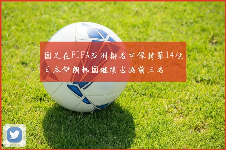 国足在FIFA亚洲排名中保持第14位日本伊朗韩国继续占据前三名