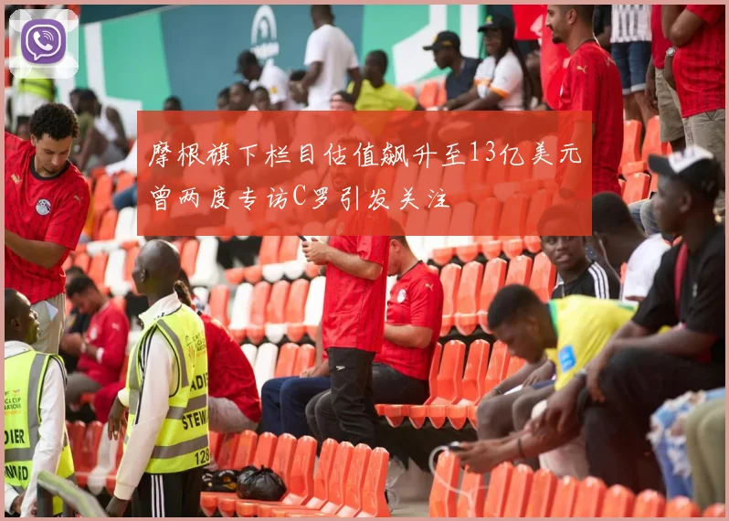 摩根旗下栏目估值飙升至13亿美元曾两度专访C罗引发关注