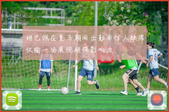 姆巴佩在皇马期间出勤率惊人缺席仅输一场展现超强影响力