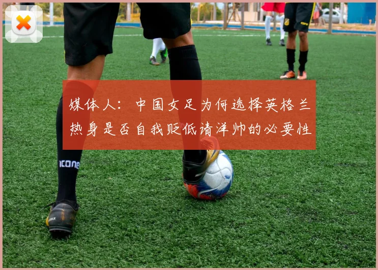 媒体人：中国女足为何选择英格兰热身是否自我贬低请洋帅的必要性何在