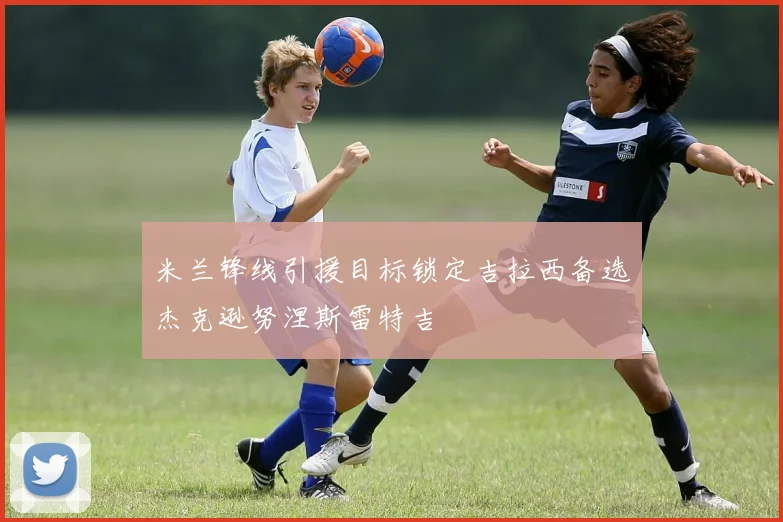 米兰锋线引援目标锁定吉拉西备选杰克逊努涅斯雷特吉