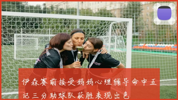 伊森赛前接受妈妈心理辅导命中五记三分助球队获胜表现出色