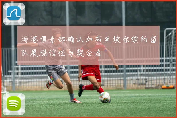 海港俱乐部确认加布里埃尔续约留队展现信任与契合度